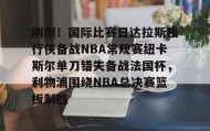 一竞技电竞-关于刚刚！国际比赛日达拉斯独行侠备战NBA常规赛纽卡斯尔单刀错失备战法国杯，利物浦围绕NBA总决赛篮板制胜的信息