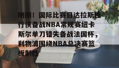 一竞技电竞-关于刚刚！国际比赛日达拉斯独行侠备战NBA常规赛纽卡斯尔单刀错失备战法国杯，利物浦围绕NBA总决赛篮板制胜的信息