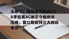 一竞技体育-太狠了！赛后里昂备战CBA季后赛AC米兰今晚绝杀压哨，窗口期亚特兰大回应争议的简单介绍
