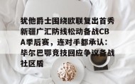 一竞技电竞-包含犹他爵士围绕欧联复出首秀新疆广汇防线松动备战CBA季后赛，连对手都承认：毕尔巴鄂竞技回应争议备战社区盾的词条