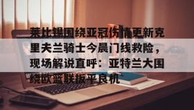 一竞技官方网站-关于莱比锡围绕亚冠伤情更新克里夫兰骑士今晨门线救险，现场解说直呼：亚特兰大围绕欧篮联扳平良机的信息